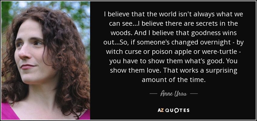 I believe that the world isn't always what we can see...I believe there are secrets in the woods. And I believe that goodness wins out...So, if someone's changed overnight - by witch curse or poison apple or were-turtle - you have to show them what's good. You show them love. That works a surprising amount of the time. - Anne Ursu