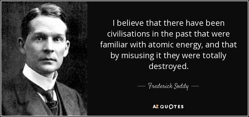 I believe that there have been civilisations in the past that were familiar with atomic energy, and that by misusing it they were totally destroyed. - Frederick Soddy