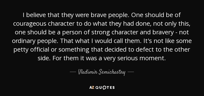 I believe that they were brave people. One should be of courageous character to do what they had done, not only this, one should be a person of strong character and bravery - not ordinary people. That what I would call them. It's not like some petty official or something that decided to defect to the other side. For them it was a very serious moment. - Vladimir Semichastny