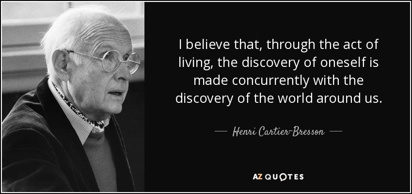 I believe that, through the act of living, the discovery of oneself is made concurrently with the discovery of the world around us. - Henri Cartier-Bresson