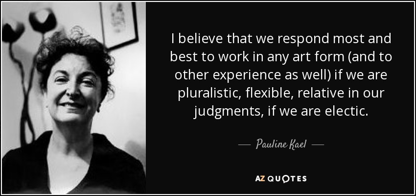 I believe that we respond most and best to work in any art form (and to other experience as well) if we are pluralistic, flexible, relative in our judgments, if we are electic. - Pauline Kael