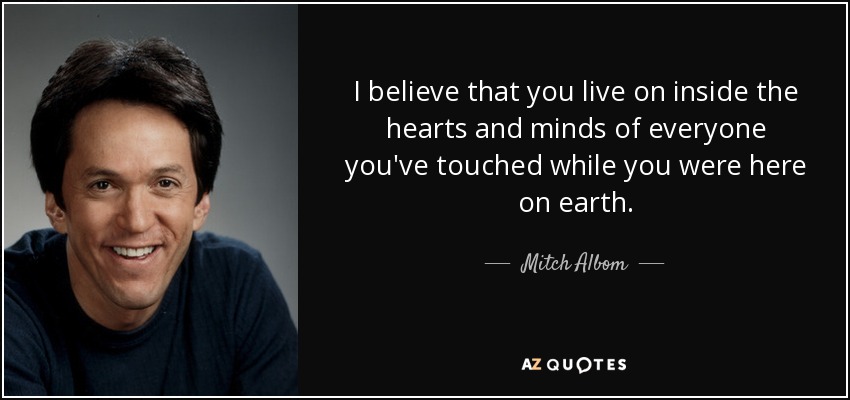 Creo que vives dentro de los corazones y las mentes de todas las personas que has tocado mientras estabas aquí en la tierra. - Mitch Albom