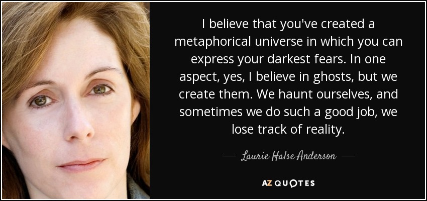I believe that you've created a metaphorical universe in which you can express your darkest fears. In one aspect, yes, I believe in ghosts, but we create them. We haunt ourselves, and sometimes we do such a good job, we lose track of reality. - Laurie Halse Anderson