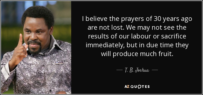 I believe the prayers of 30 years ago are not lost. We may not see the results of our labour or sacrifice immediately, but in due time they will produce much fruit. - T. B. Joshua