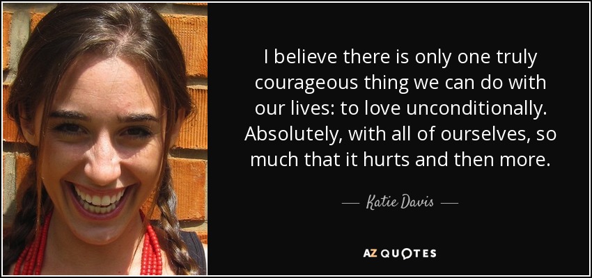 I believe there is only one truly courageous thing we can do with our lives: to love unconditionally. Absolutely, with all of ourselves, so much that it hurts and then more. - Katie Davis