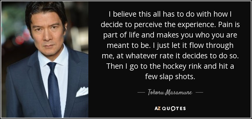 Creo que todo esto tiene que ver con cómo decido percibir la experiencia. El dolor forma parte de la vida y te convierte en lo que estás destinado a ser. Dejo que fluya a través de mí, al ritmo que decida hacerlo. Luego voy a la pista de hockey y hago unos cuantos tiros. - Tohoru Masamune