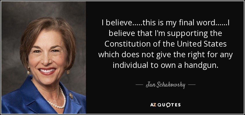 I believe.....this is my final word......I believe that I'm supporting the Constitution of the United States which does not give the right for any individual to own a handgun. - Jan Schakowsky
