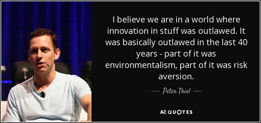 I believe we are in a world where innovation in stuff was outlawed. It was basically outlawed in the last 40 years - part of it was environmentalism, part of it was risk aversion. - Peter Thiel