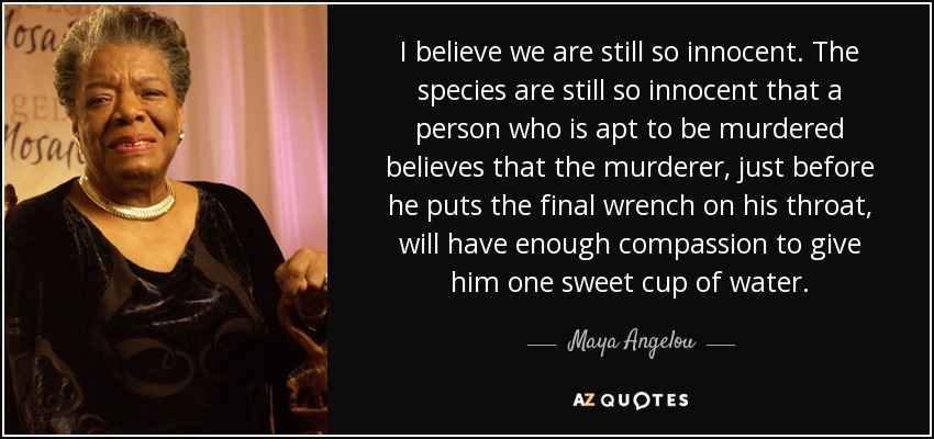 I believe we are still so innocent. The species are still so innocent that a person who is apt to be murdered believes that the murderer, just before he puts the final wrench on his throat, will have enough compassion to give him one sweet cup of water. - Maya Angelou