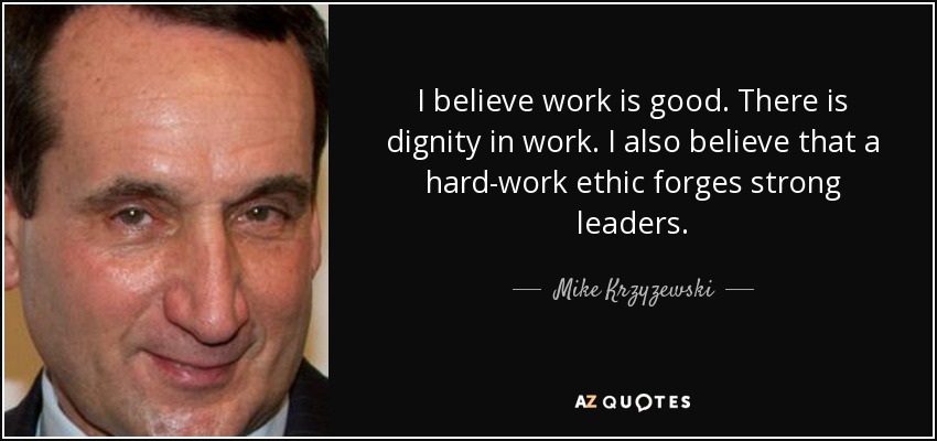 I believe work is good. There is dignity in work. I also believe that a hard-work ethic forges strong leaders. - Mike Krzyzewski