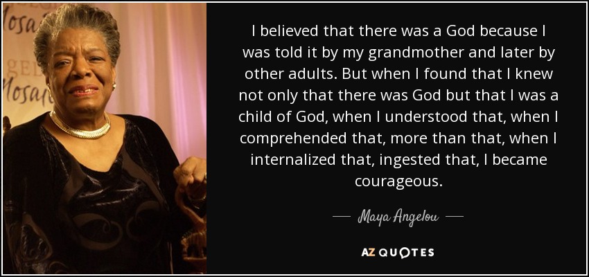 I believed that there was a God because I was told it by my grandmother and later by other adults. But when I found that I knew not only that there was God but that I was a child of God, when I understood that, when I comprehended that, more than that, when I internalized that, ingested that, I became courageous. - Maya Angelou