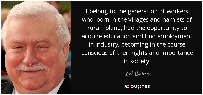 I belong to the generation of workers who, born in the villages and hamlets of rural Poland, had the opportunity to acquire education and find employment in industry, becoming in the course conscious of their rights and importance in society. - Lech Walesa