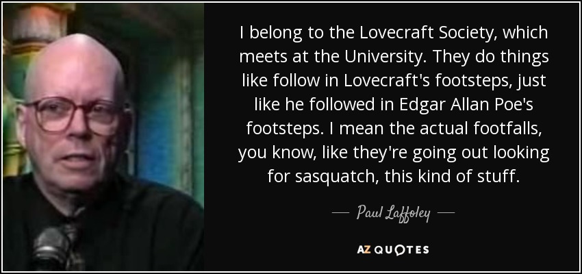 I belong to the Lovecraft Society, which meets at the University. They do things like follow in Lovecraft's footsteps, just like he followed in Edgar Allan Poe's footsteps. I mean the actual footfalls, you know, like they're going out looking for sasquatch, this kind of stuff. - Paul Laffoley