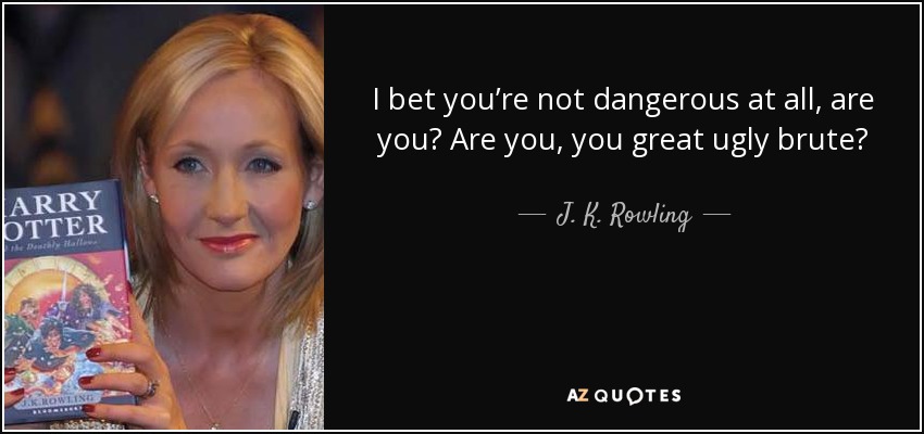 I bet you’re not dangerous at all, are you? Are you, you great ugly brute? - J. K. Rowling