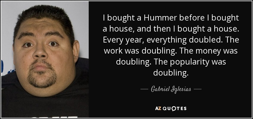 I bought a Hummer before I bought a house, and then I bought a house. Every year, everything doubled. The work was doubling. The money was doubling. The popularity was doubling. - Gabriel Iglesias