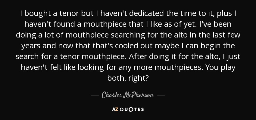 I bought a tenor but I haven't dedicated the time to it, plus I haven't found a mouthpiece that I like as of yet. I've been doing a lot of mouthpiece searching for the alto in the last few years and now that that's cooled out maybe I can begin the search for a tenor mouthpiece. After doing it for the alto, I just haven't felt like looking for any more mouthpieces. You play both, right? - Charles McPherson