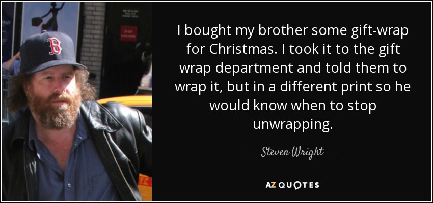I bought my brother some gift-wrap for Christmas. I took it to the gift wrap department and told them to wrap it, but in a different print so he would know when to stop unwrapping. - Steven Wright
