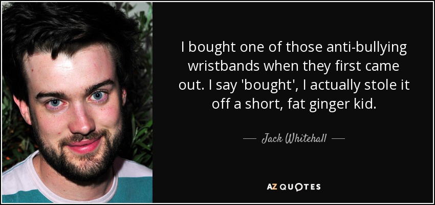 I bought one of those anti-bullying wristbands when they first came out. I say 'bought', I actually stole it off a short, fat ginger kid. - Jack Whitehall