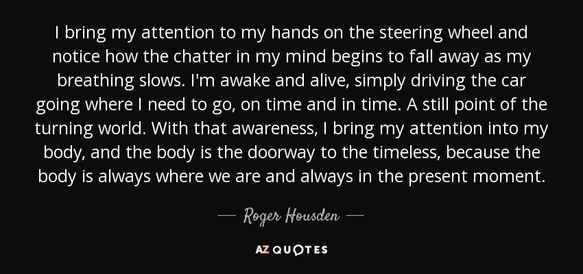 I bring my attention to my hands on the steering wheel and notice how the chatter in my mind begins to fall away as my breathing slows. I'm awake and alive, simply driving the car going where I need to go, on time and in time. A still point of the turning world. With that awareness, I bring my attention into my body, and the body is the doorway to the timeless, because the body is always where we are and always in the present moment. - Roger Housden