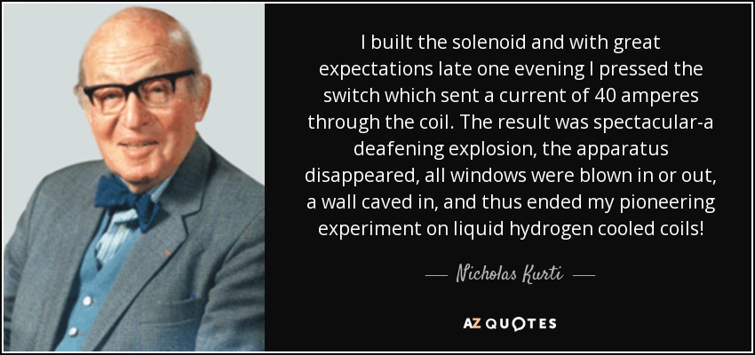 I built the solenoid and with great expectations late one evening I pressed the switch which sent a current of 40 amperes through the coil. The result was spectacular-a deafening explosion, the apparatus disappeared, all windows were blown in or out, a wall caved in, and thus ended my pioneering experiment on liquid hydrogen cooled coils! - Nicholas Kurti