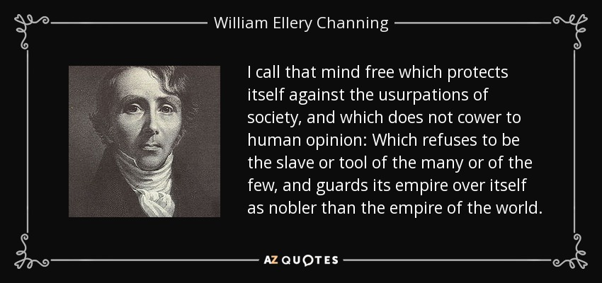 I call that mind free which protects itself against the usurpations of society, and which does not cower to human opinion: Which refuses to be the slave or tool of the many or of the few, and guards its empire over itself as nobler than the empire of the world. - William Ellery Channing