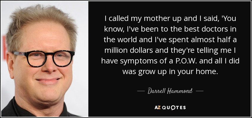 I called my mother up and I said, 'You know, I've been to the best doctors in the world and I've spent almost half a million dollars and they're telling me I have symptoms of a P.O.W. and all I did was grow up in your home. - Darrell Hammond