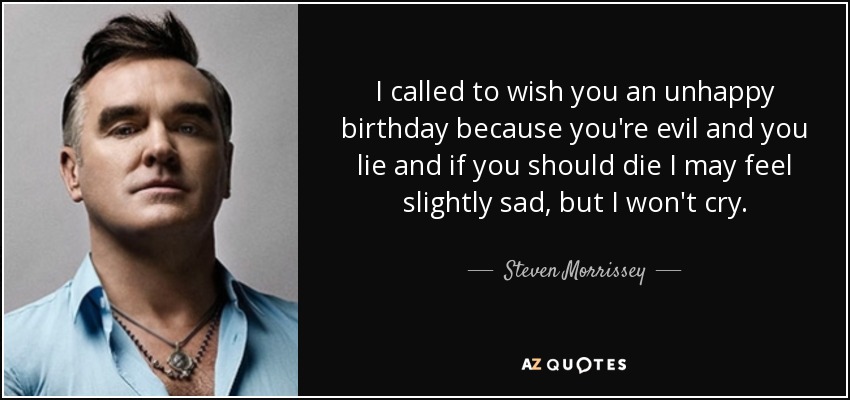 I called to wish you an unhappy birthday because you're evil and you lie and if you should die I may feel slightly sad, but I won't cry. - Steven Morrissey