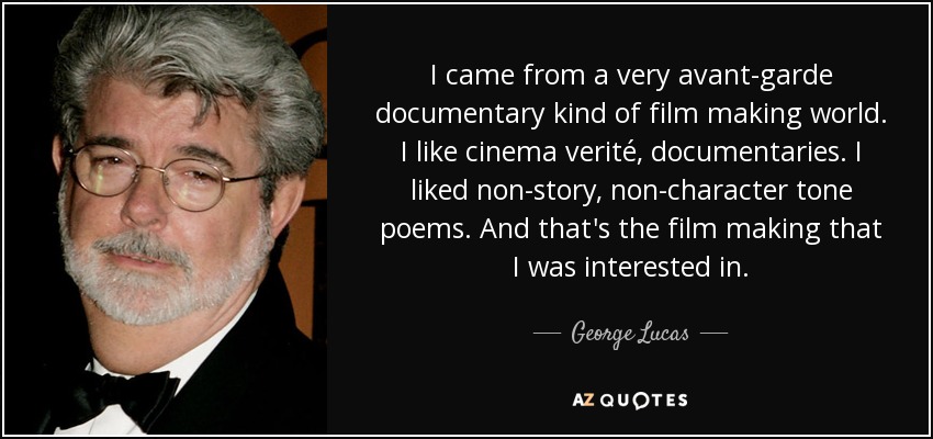 I came from a very avant-garde documentary kind of film making world. I like cinema verité, documentaries. I liked non-story, non-character tone poems. And that's the film making that I was interested in. - George Lucas