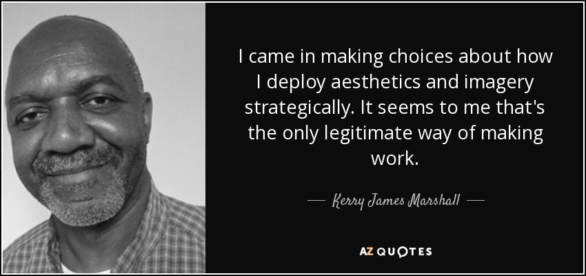 I came in making choices about how I deploy aesthetics and imagery strategically. It seems to me that's the only legitimate way of making work. - Kerry James Marshall