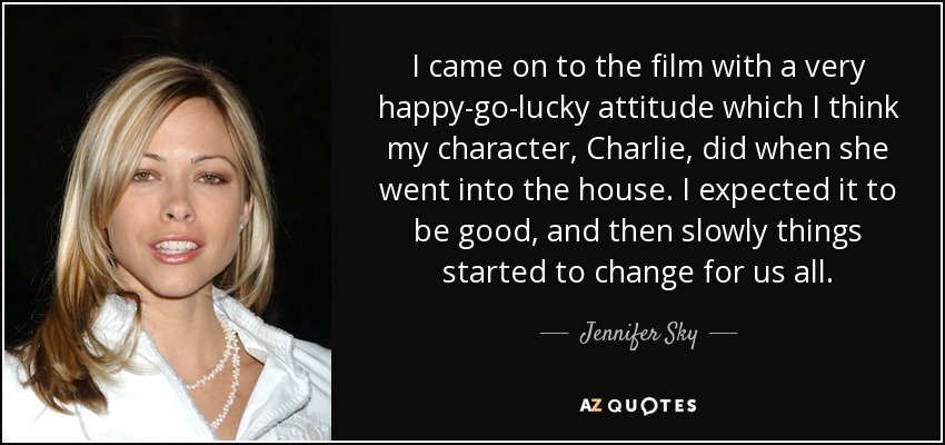 I came on to the film with a very happy-go-lucky attitude which I think my character, Charlie, did when she went into the house. I expected it to be good, and then slowly things started to change for us all. - Jennifer Sky