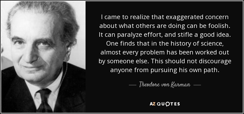 I came to realize that exaggerated concern about what others are doing can be foolish. It can paralyze effort, and stifle a good idea. One finds that in the history of science, almost every problem has been worked out by someone else. This should not discourage anyone from pursuing his own path. - Theodore von Karman