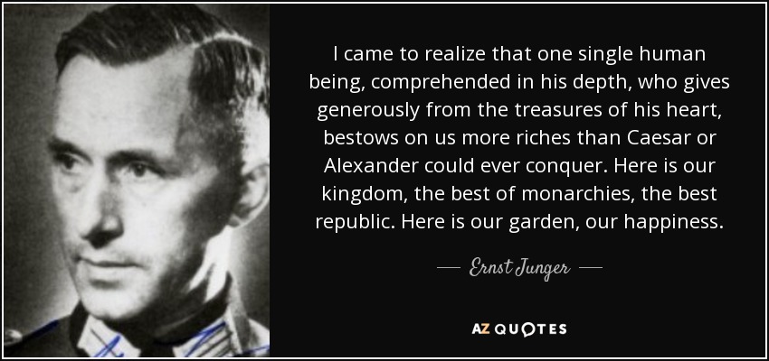 I came to realize that one single human being, comprehended in his depth, who gives generously from the treasures of his heart, bestows on us more riches than Caesar or Alexander could ever conquer. Here is our kingdom, the best of monarchies, the best republic. Here is our garden, our happiness. - Ernst Junger