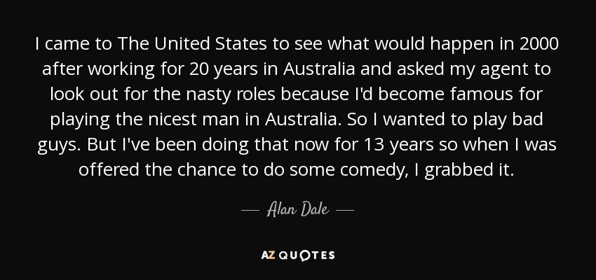 I came to The United States to see what would happen in 2000 after working for 20 years in Australia and asked my agent to look out for the nasty roles because I'd become famous for playing the nicest man in Australia. So I wanted to play bad guys. But I've been doing that now for 13 years so when I was offered the chance to do some comedy, I grabbed it. - Alan Dale