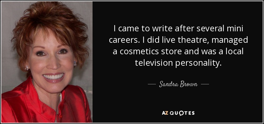 I came to write after several mini careers. I did live theatre, managed a cosmetics store and was a local television personality. - Sandra Brown