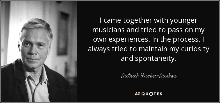 I came together with younger musicians and tried to pass on my own experiences. In the process, I always tried to maintain my curiosity and spontaneity. - Dietrich Fischer-Dieskau