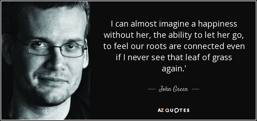 I can almost imagine a happiness without her, the ability to let her go, to feel our roots are connected even if I never see that leaf of grass again.' - John Green