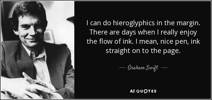 I can do hieroglyphics in the margin. There are days when I really enjoy the flow of ink. I mean, nice pen, ink straight on to the page. - Graham Swift