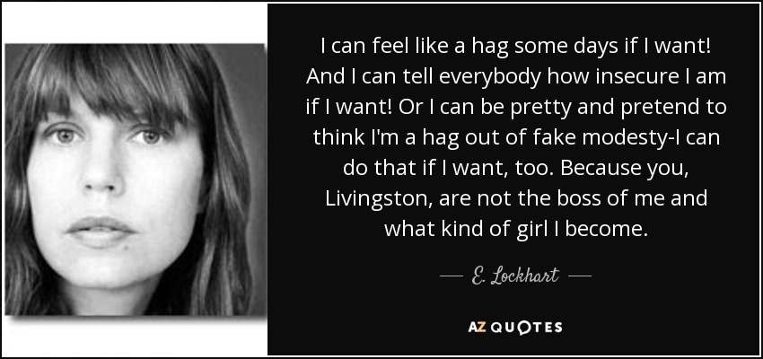 I can feel like a hag some days if I want! And I can tell everybody how insecure I am if I want! Or I can be pretty and pretend to think I'm a hag out of fake modesty-I can do that if I want, too. Because you, Livingston, are not the boss of me and what kind of girl I become. - E. Lockhart