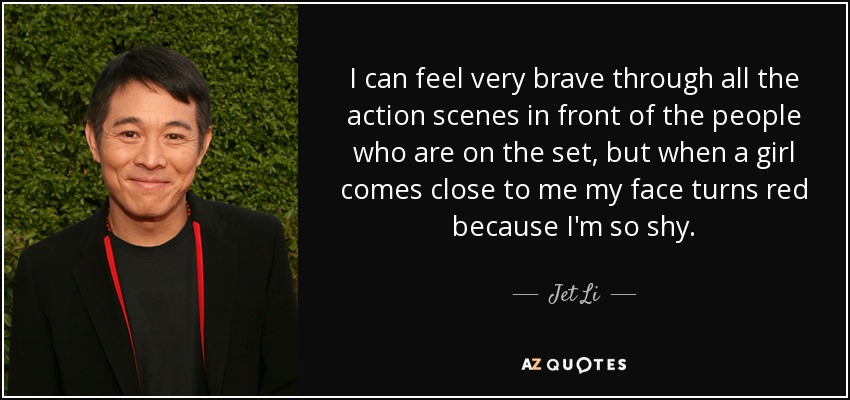 I can feel very brave through all the action scenes in front of the people who are on the set, but when a girl comes close to me my face turns red because I'm so shy. - Jet Li