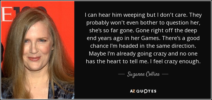 I can hear him weeping but I don't care. They probably won't even bother to question her, she's so far gone. Gone right off the deep end years ago in her Games. There's a good chance I'm headed in the same direction. Maybe I'm already going crazy and no one has the heart to tell me. I feel crazy enough. - Suzanne Collins