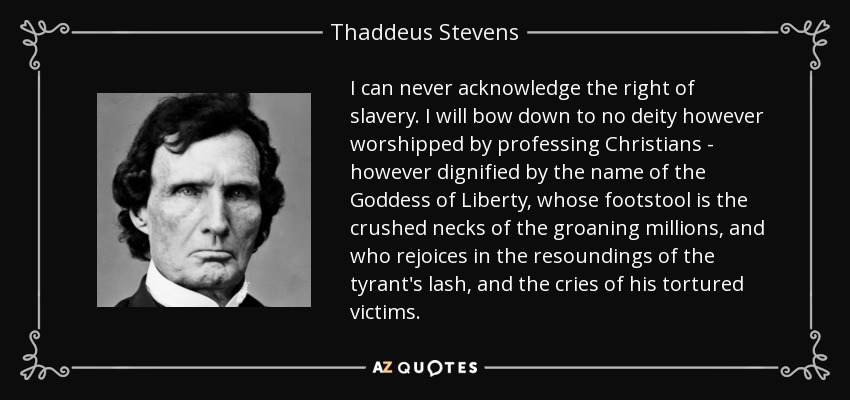 I can never acknowledge the right of slavery. I will bow down to no deity however worshipped by professing Christians - however dignified by the name of the Goddess of Liberty, whose footstool is the crushed necks of the groaning millions, and who rejoices in the resoundings of the tyrant's lash, and the cries of his tortured victims. - Thaddeus Stevens