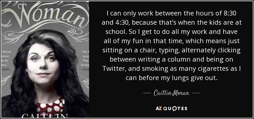 I can only work between the hours of 8:30 and 4:30, because that's when the kids are at school. So I get to do all my work and have all of my fun in that time, which means just sitting on a chair, typing, alternately clicking between writing a column and being on Twitter, and smoking as many cigarettes as I can before my lungs give out. - Caitlin Moran