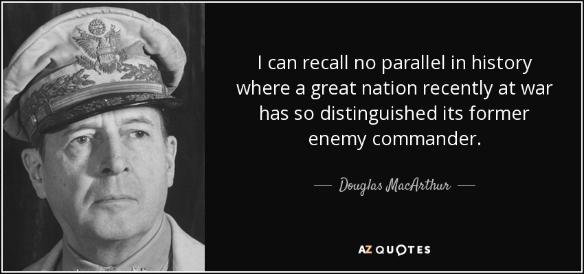 I can recall no parallel in history where a great nation recently at war has so distinguished its former enemy commander. - Douglas MacArthur