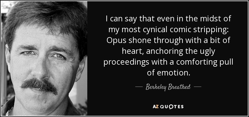 I can say that even in the midst of my most cynical comic stripping: Opus shone through with a bit of heart, anchoring the ugly proceedings with a comforting pull of emotion. - Berkeley Breathed