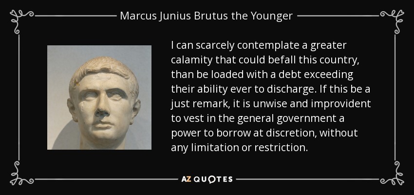 I can scarcely contemplate a greater calamity that could befall this country, than be loaded with a debt exceeding their ability ever to discharge. If this be a just remark, it is unwise and improvident to vest in the general government a power to borrow at discretion, without any limitation or restriction. - Marcus Junius Brutus the Younger