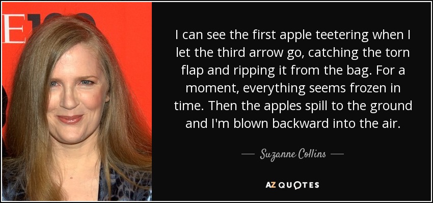 Puedo ver cómo se tambalea la primera manzana cuando suelto la tercera flecha, atrapando la solapa desgarrada y arrancándola de la bolsa. Por un momento, todo parece congelado en el tiempo. Luego, las manzanas se desparraman por el suelo y yo salgo despedida por los aires. - Suzanne Collins