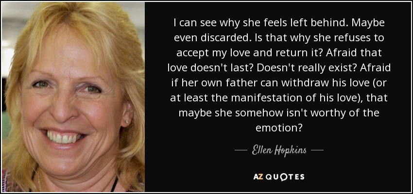 I can see why she feels left behind. Maybe even discarded. Is that why she refuses to accept my love and return it? Afraid that love doesn't last? Doesn't really exist? Afraid if her own father can withdraw his love (or at least the manifestation of his love), that maybe she somehow isn't worthy of the emotion? - Ellen Hopkins