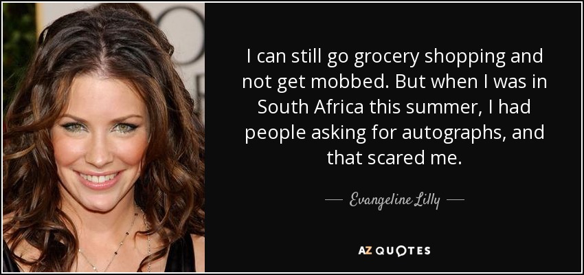 I can still go grocery shopping and not get mobbed. But when I was in South Africa this summer, I had people asking for autographs, and that scared me. - Evangeline Lilly