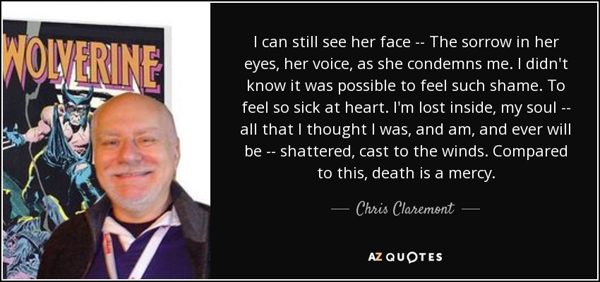 I can still see her face -- The sorrow in her eyes, her voice, as she condemns me. I didn't know it was possible to feel such shame. To feel so sick at heart. I'm lost inside, my soul -- all that I thought I was, and am, and ever will be -- shattered, cast to the winds. Compared to this, death is a mercy. - Chris Claremont