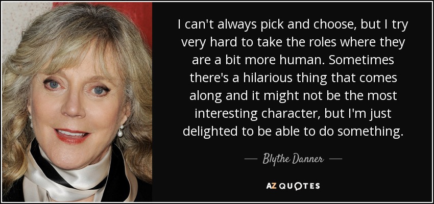 I can't always pick and choose, but I try very hard to take the roles where they are a bit more human. Sometimes there's a hilarious thing that comes along and it might not be the most interesting character, but I'm just delighted to be able to do something. - Blythe Danner